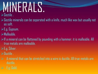 MINERALS.➢Sectile .
➢Sectile minerals can be separated with a knife, much like wax but usually not
as soft.
➢E.g. Gypsum.
➢Malleable.
➢If a mineral can be flattened by pounding with a hammer, it is malleable. All
true metals are malleable.
➢E.g. Silver.
➢Ductile .
➢ A mineral that can be stretched into a wire is ductile. All true metals are
ductile.
➢ E.g. Gold.
 