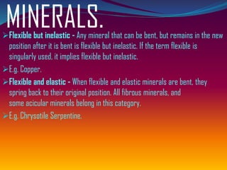 MINERALS.➢Flexible but inelastic - Any mineral that can be bent, but remains in the new
position after it is bent is flexible but inelastic. If the term flexible is
singularly used, it implies flexible but inelastic.
➢E.g. Copper.
➢Flexible and elastic - When flexible and elastic minerals are bent, they
spring back to their original position. All fibrous minerals, and
some acicular minerals belong in this category.
➢E.g. Chrysotile Serpentine.
 