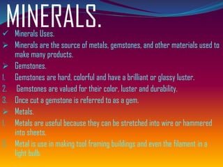 MINERALS.✓ Minerals Uses.
➢ Minerals are the source of metals, gemstones, and other materials used to
make many products.
➢ Gemstones.
1. Gemstones are hard, colorful and have a brilliant or glassy luster.
2. Gemstones are valued for their color, luster and durability.
3. Once cut a gemstone is referred to as a gem.
➢ Metals.
1. Metals are useful because they can be stretched into wire or hammered
into sheets.
2. Metal is use in making tool framing buildings and even the filament in a
light bulb.
 