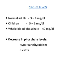 Serum levels
 Normal adults - 3 – 4 mg/dl
 Children - 5 – 6 mg/dl
 Whole blood phosphate – 40 mg/dl
 Decrease in phosphate levels:
Hyperparathyroidism
Rickets
 