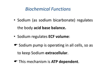 Biochemical Functions
• Sodium (as sodium bicarbonate) regulates
the body acid base balance.
• Sodium regulates ECF volume:
 Sodium pump is operating in all cells, so as
to keep Sodium extracellular.
 This mechanism is ATP dependent.
 
