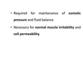 • Required for maintenance of osmotic
pressure and fluid balance.
• Necessary for normal muscle irritability and
cell permeability.
 