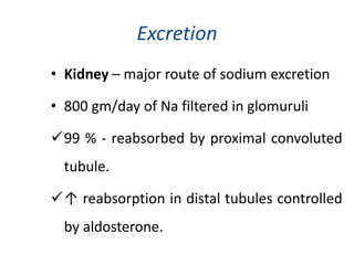 Excretion
• Kidney – major route of sodium excretion
• 800 gm/day of Na filtered in glomuruli
99 % - reabsorbed by proximal convoluted
tubule.
↑ reabsorption in distal tubules controlled
by aldosterone.
 