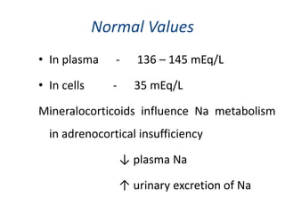 Normal Values
• In plasma - 136 – 145 mEq/L
• In cells - 35 mEq/L
Mineralocorticoids influence Na metabolism
in adrenocortical insufficiency
↓ plasma Na
↑ urinary excretion of Na
 