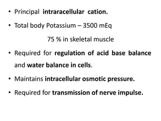 • Principal intraracellular cation.
• Total body Potassium – 3500 mEq
75 % in skeletal muscle
• Required for regulation of acid base balance
and water balance in cells.
• Maintains intracellular osmotic pressure.
• Required for transmission of nerve impulse.
 