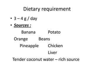 Dietary requirement
• 3 – 4 g / day
• Sources :
Banana Potato
Orange Beans
Pineapple Chicken
Liver
Tender coconut water – rich source
 