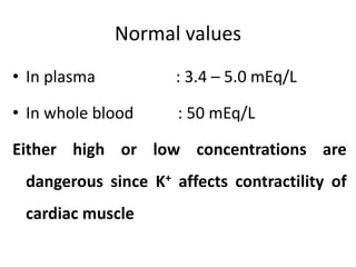 Normal values
• In plasma : 3.4 – 5.0 mEq/L
• In whole blood : 50 mEq/L
Either high or low concentrations are
dangerous since K+ affects contractility of
cardiac muscle
 