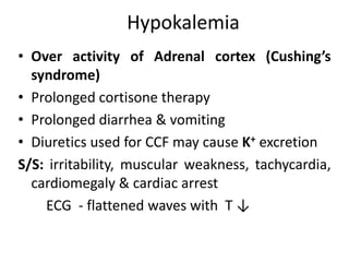 Hypokalemia
• Over activity of Adrenal cortex (Cushing’s
syndrome)
• Prolonged cortisone therapy
• Prolonged diarrhea & vomiting
• Diuretics used for CCF may cause K+ excretion
S/S: irritability, muscular weakness, tachycardia,
cardiomegaly & cardiac arrest
ECG - flattened waves with T ↓
 