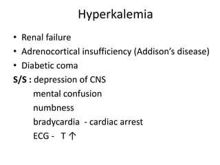 Hyperkalemia
• Renal failure
• Adrenocortical insufficiency (Addison’s disease)
• Diabetic coma
S/S : depression of CNS
mental confusion
numbness
bradycardia - cardiac arrest
ECG - T ↑
 
