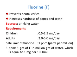 Fluorine (F)
Prevents dental caries
Increases hardness of bones and teeth
Sources: drinking water
Requirements
Children : 0.5-2.5 mg/day
Adults : 2.0-5.0 mg/day
Safe limit of fluoride : 1 ppm (parts per million)
1 ppm: 1 gm of F in million gm of water, which
is equal to 1 mg per 1000ml
 