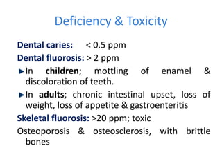 Deficiency & Toxicity
Dental caries: < 0.5 ppm
Dental fluorosis: > 2 ppm
In children; mottling of enamel &
discoloration of teeth.
In adults; chronic intestinal upset, loss of
weight, loss of appetite & gastroenteritis
Skeletal fluorosis: >20 ppm; toxic
Osteoporosis & osteosclerosis, with brittle
bones
 