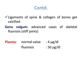 Contd.
Ligaments of spine & collagen of bones get
calcified
Genu valgum: advanced cases of skeletal
fluorosis (stiff joints)
Plasma: normal value : 4 µg/dl
fluorosis : 50 µg/dl
 