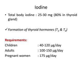 Iodine
• Total body iodine : 25-30 mg (80% in thyroid
gland)
Formation of thyroid hormones (T3 & T4)
Requirements:
Children : 40-120 µg/day
Adults : 100-150 µg/day
Pregnant women : 175 µg/day
 