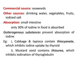 Commercial source: seaweeds
Other sources: drinking water, vegetables, fruits,
iodized salt
Absorption: small intestine
only 30% of iodine in food is absorbed
Goiterogenous substances prevent absorption of
iodine
Eg: i, Cabbage & tapioca contain thiocyanate,
which inhibits iodine uptake by thyroid
ii, Mustard seed contains thiourea, which
inhibits iodination of thyroglobulin
 