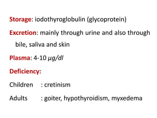 Storage: iodothyroglobulin (glycoprotein)
Excretion: mainly through urine and also through
bile, saliva and skin
Plasma: 4-10 µg/dl
Deficiency:
Children : cretinism
Adults : goiter, hypothyroidism, myxedema
 