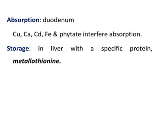Absorption: duodenum
Cu, Ca, Cd, Fe & phytate interfere absorption.
Storage: in liver with a specific protein,
metallothionine.
 