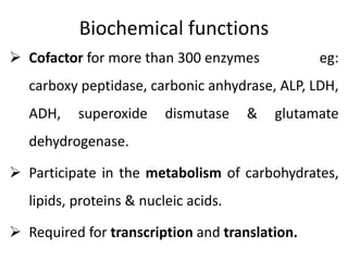 Biochemical functions
 Cofactor for more than 300 enzymes eg:
carboxy peptidase, carbonic anhydrase, ALP, LDH,
ADH, superoxide dismutase & glutamate
dehydrogenase.
 Participate in the metabolism of carbohydrates,
lipids, proteins & nucleic acids.
 Required for transcription and translation.
 