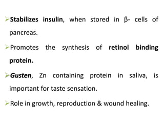Stabilizes insulin, when stored in β- cells of
pancreas.
Promotes the synthesis of retinol binding
protein.
Gusten, Zn containing protein in saliva, is
important for taste sensation.
Role in growth, reproduction & wound healing.
 