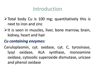 Introduction
Total body Cu is 100 mg; quantitatively this is
next to iron and zinc
It is seen in muscles, liver, bone marrow, brain,
kidney, heart and hair
Cu containing enzymes:
Ceruloplasmin, cyt. oxidase, cyt. C, tyrosinase,
lysyl oxidase, ALA synthase, monoamine
oxidase, cytosolic superoxide dismutase, uricase
and phenol oxidase
 