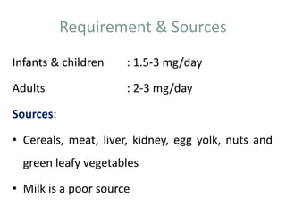 Requirement & Sources
Infants & children : 1.5-3 mg/day
Adults : 2-3 mg/day
Sources:
• Cereals, meat, liver, kidney, egg yolk, nuts and
green leafy vegetables
• Milk is a poor source
 