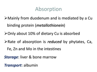 Absorption
Mainly from duodenum and is mediated by a Cu
binding protein (metallothionein)
Only about 10% of dietary Cu is absorbed
Rate of absorption is reduced by phytates, Ca,
Fe, Zn and Mo in the intestines
Storage: liver & bone marrow
Transport: albumin
 