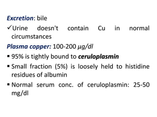 Excretion: bile
Urine doesn't contain Cu in normal
circumstances
Plasma copper: 100-200 µg/dl
 95% is tightly bound to ceruloplasmin
 Small fraction (5%) is loosely held to histidine
residues of albumin
 Normal serum conc. of ceruloplasmin: 25-50
mg/dl
 