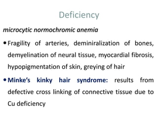 Deficiency
microcytic normochromic anemia
Fragility of arteries, deminiralization of bones,
demyelination of neural tissue, myocardial fibrosis,
hypopigmentation of skin, greying of hair
Minke’s kinky hair syndrome: results from
defective cross linking of connective tissue due to
Cu deficiency
 
