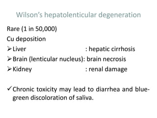 Wilson’s hepatolenticular degeneration
Rare (1 in 50,000)
Cu deposition
Liver : hepatic cirrhosis
Brain (lenticular nucleus): brain necrosis
Kidney : renal damage
Chronic toxicity may lead to diarrhea and blue-
green discoloration of saliva.
 