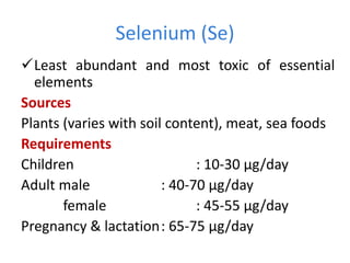 Selenium (Se)
Least abundant and most toxic of essential
elements
Sources
Plants (varies with soil content), meat, sea foods
Requirements
Children : 10-30 µg/day
Adult male : 40-70 µg/day
female : 45-55 µg/day
Pregnancy & lactation: 65-75 µg/day
 
