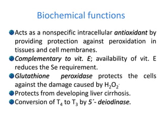 Biochemical functions
Acts as a nonspecific intracellular antioxidant by
providing protection against peroxidation in
tissues and cell membranes.
Complementary to vit. E; availability of vit. E
reduces the Se requirement.
Glutathione peroxidase protects the cells
against the damage caused by H2O2
.
Protects from developing liver cirrhosis.
Conversion of T4 to T3 by 5´- deiodinase.
 