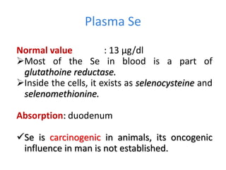 Plasma Se
Normal value : 13 µg/dl
Most of the Se in blood is a part of
glutathoine reductase.
Inside the cells, it exists as selenocysteine and
selenomethionine.
Absorption: duodenum
Se is carcinogenic in animals, its oncogenic
influence in man is not established.
 