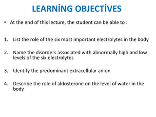 LEARNİNG OBJECTİVES
• At the end of this lecture, the student can be able to :
1. List the role of the six most important electrolytes in the body
2. Name the disorders associated with abnormally high and low
levels of the six electrolytes
3. Identify the predominant extracellular anion
4. Describe the role of aldosterone on the level of water in the
body
 