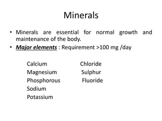 Minerals
• Minerals are essential for normal growth and
maintenance of the body.
• Major elements : Requirement >100 mg /day
Calcium Chloride
Magnesium Sulphur
Phosphorous Fluoride
Sodium
Potassium
 