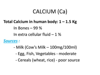 CALCIUM (Ca)
Total Calcium in human body: 1 – 1.5 Kg
In Bones – 99 %
In extra cellular fluid – 1 %
Sources :
- Milk (Cow’s Milk – 100mg/100ml)
- Egg, Fish, Vegetables - moderate
- Cereals (wheat, rice) - poor source
 