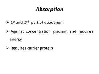 Absorption
 1st and 2nd part of duodenum
 Against concentration gradient and requires
energy
 Requires carrier protein
 