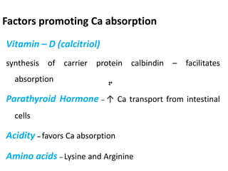 Factors promoting Ca absorption
Vitamin – D (calcitriol)
synthesis of carrier protein calbindin – facilitates
absorption
Parathyroid Hormone – ↑ Ca transport from intestinal
cells
Acidity – favors Ca absorption
Amino acids – Lysine and Arginine
 