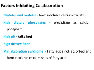 Factors Inhibiting Ca absorption
Phytates and oxalates - form insoluble calcium oxalates
High dietary phosphates - precipitate as calcium
phosphate
High pH - (alkaline)
High dietary fiber
Mal absorption syndrome - Fatty acids not absorbed and
form insoluble calcium salts of fatty acid
 