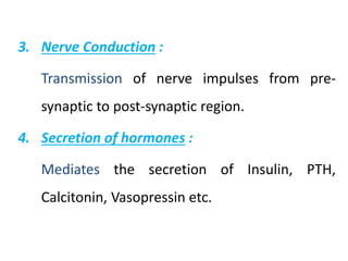 3. Nerve Conduction :
Transmission of nerve impulses from pre-
synaptic to post-synaptic region.
4. Secretion of hormones :
Mediates the secretion of Insulin, PTH,
Calcitonin, Vasopressin etc.
 