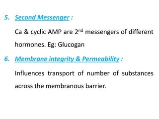 5. Second Messenger :
Ca & cyclic AMP are 2nd messengers of different
hormones. Eg: Glucogan
6. Membrane integrity & Permeability :
Influences transport of number of substances
across the membranous barrier.
 