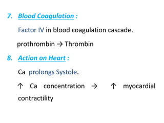 7. Blood Coagulation :
Factor IV in blood coagulation cascade.
prothrombin → Thrombin
8. Action on Heart :
Ca prolongs Systole.
↑ Ca concentration → ↑ myocardial
contractility
 