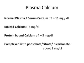 Plasma Calcium
Normal Plasma / Serum Calcium : 9 – 11 mg / dl
Ionized Calcium : 5 mg/dl
Protein bound Calcium : 4 – 5 mg/dl
Complexed with phosphate/citrate/ bicarbonate :
about 1 mg/dl
 