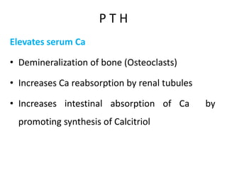 P T H
Elevates serum Ca
• Demineralization of bone (Osteoclasts)
• Increases Ca reabsorption by renal tubules
• Increases intestinal absorption of Ca by
promoting synthesis of Calcitriol
 