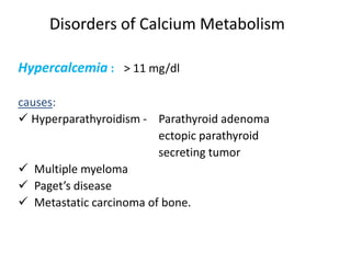 Disorders of Calcium Metabolism
Hypercalcemia : > 11 mg/dl
causes:
 Hyperparathyroidism - Parathyroid adenoma
ectopic parathyroid
secreting tumor
 Multiple myeloma
 Paget’s disease
 Metastatic carcinoma of bone.
 