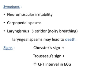 Symptoms :
• Neuromuscular irritability
• Carpopedal spasms
• Laryngismus → stridor (noisy breathing)
laryngeal spasms may lead to death.
Signs : Chovstek’s sign +
Trousseau’s sign +
↑ Q-T interval in ECG
 