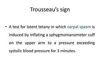 Trousseau’s sign
• A test for latent tetany in which carpal spasm is
induced by inflating a sphygmomanometer cuff
on the upper arm to a pressure exceeding
systolic blood pressure for 3 minutes.
 