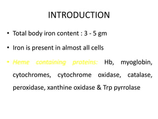INTRODUCTION
• Total body iron content : 3 - 5 gm
• Iron is present in almost all cells
• Heme containing proteins: Hb, myoglobin,
cytochromes, cytochrome oxidase, catalase,
peroxidase, xanthine oxidase & Trp pyrrolase
 