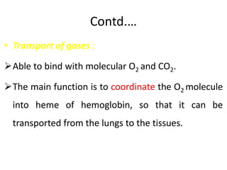 Contd.…
• Transport of gases :
Able to bind with molecular O2 and CO2.
The main function is to coordinate the O2 molecule
into heme of hemoglobin, so that it can be
transported from the lungs to the tissues.
 