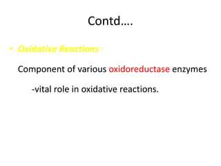 Contd….
• Oxidative Reactions :
Component of various oxidoreductase enzymes
-vital role in oxidative reactions.
 