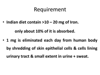 Requirement
• Indian diet contain >10 – 20 mg of Iron.
only about 10% of it is absorbed.
• 1 mg is eliminated each day from human body
by shredding of skin epithelial cells & cells lining
urinary tract & small extent in urine + sweat.
 