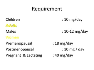 Requirement
Children : 10 mg/day
Adults
Males : 10-12 mg/day
Women
Premenopausal : 18 mg/day
Postmenopausal : 10 mg / day
Pregnant & Lactating : 40 mg/day
 